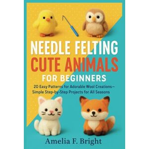 Bright, Amelia F. NEEDLE FELTING CUTE ANIMALS FOR BEGINNERS: 20 Easy Patterns for Adorable Wool Creations – Simple Step-by-Step Projects for All Seasons Bright, Amelia F. NEEDLE FELTING CUTE ANIMALS FOR BEGINNERS: 20 Easy Patterns for Adorable Wool Creations – Simple Step-by-Step Projects for All Seasons