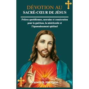 G. Harrison, Francis DÉVOTION AU SACRÉ-CŒUR DE JÉSUS: Prières quotidiennes, neuvaine et consécration pour la guérison, la miséricorde et l'épanouissement spirituel G. Harrison, Francis DÉVOTION AU SACRÉ-CŒUR DE JÉSUS: Prières quotidiennes, neuvaine et consécration pour la guérison, la miséricorde et l'épanouissement spirituel