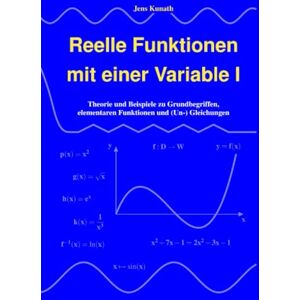 Kunath, Jens Reelle Funktionen mit einer Variable I: Theorie und Beispiele zu Grundbegriffen, elementaren Funktionen und (Un-) Gleichungen Kunath, Jens Reelle Funktionen mit einer Variable I: Theorie und Beispiele zu Grundbegriffen, elementaren Funktionen und (Un-) Gleichungen