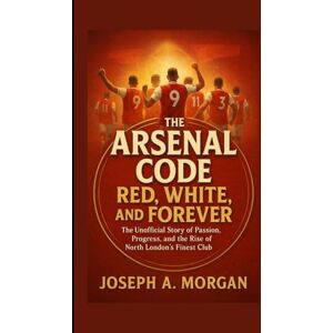 A. Morgan, Joseph The Arsenal Code: Red, White, And Forever: The Unofficial Story Of Passion, Progress, And The Rise Of North London's Finest Club A. Morgan, Joseph The Arsenal Code: Red, White, And Forever: The Unofficial Story Of Passion, Progress, And The Rise Of North London's Finest Club