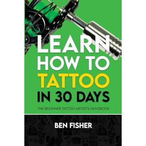 Fisher, Ben Learn How to Tattoo in 30 Days: The Beginner Tattoo Artist's Handbook Fisher, Ben Learn How to Tattoo in 30 Days: The Beginner Tattoo Artist's Handbook