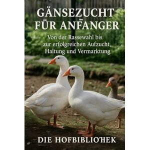 Hofbibliothek, Die Gänsezucht für Anfänger: Gänse erfolgreich halten, aufziehen und vermarkten: Der praktische Leitfaden zu Rassenwahl, Stall, Weide, Fütterung, Gesundheit und Weihnachtsgans-Produktion Hofbibliothek, Die Gänsezucht für Anfänger: Gänse erfolgreich halten, aufziehen und vermarkten: Der praktische Leitfaden zu Rassenwahl, Stall, Weide, Fütterung, Gesundheit und Weihnachtsgans-Produktion