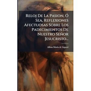 Reloj De La Pasion, Ã" Sea, Reflexiones Afectuosas Sobre Los Padecimientos De Nuestro Señor Jesucristo... Reloj De La Pasion, Ã" Sea, Reflexiones Afectuosas Sobre Los Padecimientos De Nuestro Señor Jesucristo...
