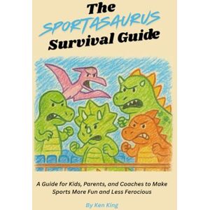 King, Ken The Sportasaurus Survival Guide: A Guide for Kids, Parents, and Coaches to Make Sports More Fun and Less Ferocious King, Ken The Sportasaurus Survival Guide: A Guide for Kids, Parents, and Coaches to Make Sports More Fun and Less Ferocious