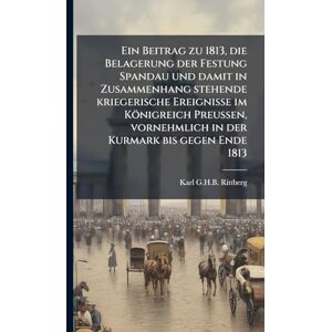 Ein Beitrag zu 1813, die Belagerung der Festung Spandau und damit in Zusammenhang stehende kriegerische Ereignisse im Königreich Preussen, vornehmlich in der Kurmark bis gegen Ende 1813 Ein Beitrag zu 1813, die Belagerung der Festung Spandau und damit in Zusammenhang stehende kriegerische Ereignisse im Königreich Preussen, vornehmlich in der Kurmark bis gegen Ende 1813