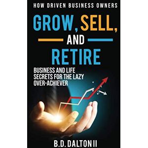 Dalton II, Bart B.D. How Driven Business Owners Grow, Sell, and Retire: Business and Life Secrets for the Lazy Over-Achiever Dalton II, Bart B.D. How Driven Business Owners Grow, Sell, and Retire: Business and Life Secrets for the Lazy Over-Achiever