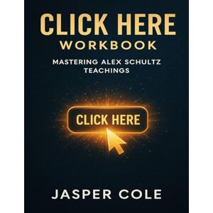 Cole, Jasper Click Here Workbook: Mastering Alex Schultz Teachings Cole, Jasper Click Here Workbook: Mastering Alex Schultz Teachings