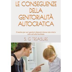 TREASURE, S. G LE CONSEGUENZE DELLA GENITORIALITÀ AUTOCRATICA: Il motivo per cui i genitori dispotici vivono vite tristi e sono soli alla vecchiaia (S. G TREASURE'S PARENTING BOOKSTORE) TREASURE, S. G LE CONSEGUENZE DELLA GENITORIALITÀ AUTOCRATICA: Il motivo per cui i genitori dispotici vivono vite tristi e sono soli alla vecchiaia (S. G TREASURE'S PARENTING BOOKSTORE)