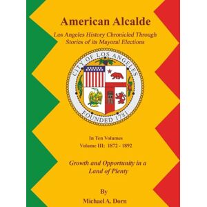 Dorn, Michael A. American Alcalde Los Angeles History Chronicled Through Stories of its Mayoral Elections: Volume III: 1872 – 1892 Growth and Opportunity in a Land of Plenty Dorn, Michael A. American Alcalde Los Angeles History Chronicled Through Stories of its Mayoral Elections: Volume III: 1872 – 1892 Growth and Opportunity in a Land of Plenty