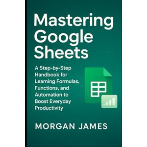 James, Morgan Mastering Google Sheets: A Step-by-Step Handbook for Learning Formulas, Functions, and Automation to Boost Everyday Productivity (Application and software tools guide) James, Morgan Mastering Google Sheets: A Step-by-Step Handbook for Learning Formulas, Functions, and Automation to Boost Everyday Productivity (Application and software tools guide)