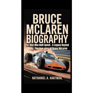 A. Hartman, Nathaniel BRUCE MCLAREN BIOGRAPHY: The Man Who Built Speed – A Legacy Beyond Limits : The true story of Bruce McLaren A. Hartman, Nathaniel BRUCE MCLAREN BIOGRAPHY: The Man Who Built Speed – A Legacy Beyond Limits : The true story of Bruce McLaren