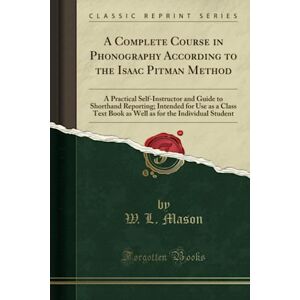 Mason, W. L. A Complete Course in Phonography According to the Isaac Pitman Method (Classic Reprint): A Practical Self-Instructor and Guide to Shorthand Reporting; ... for the Individual Student (Classic Reprint) Mason, W. L. A Complete Course in Phonography According to the Isaac Pitman Method (Classic Reprint): A Practical Self-Instructor and Guide to Shorthand Reporting; ... for the Individual Student (Classic Reprint)