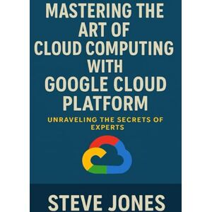 Jones, Steve Mastering the Art of Cloud Computing with Google Cloud Platform: Unraveling the Secrets of Experts Jones, Steve Mastering the Art of Cloud Computing with Google Cloud Platform: Unraveling the Secrets of Experts