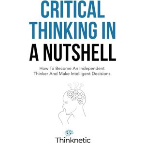 Thinknetic Critical Thinking In A Nutshell: How To Become An Independent Thinker And Make Intelligent Decisions (Critical Thinking & Logic Mastery) Thinknetic Critical Thinking In A Nutshell: How To Become An Independent Thinker And Make Intelligent Decisions (Critical Thinking & Logic Mastery)