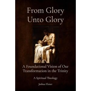 Elzner, Joshua From Glory Unto Glory: A Foundational Vision of Our Transformation in the Trinity A Spiritual Theology Elzner, Joshua From Glory Unto Glory: A Foundational Vision of Our Transformation in the Trinity A Spiritual Theology