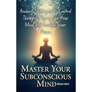 Clark, Mical Master Your Subconscious Mind: Ancient Techniques to Control Thoughts, Reprogram Your Mind, and Awaken Inner Peace Clark, Mical Master Your Subconscious Mind: Ancient Techniques to Control Thoughts, Reprogram Your Mind, and Awaken Inner Peace