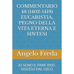 Freda, Angelo COMMENTARIO 48 (1402-1419) EUCARISTIA, PEGNO DELLA VITA ETERNA E SINTESI: IO SONO IL PANE VIVO, DISCESO DAL CIELO (COMMENTARIO AL CATECHISMO DELLA CHIESA CATTOLICA) Freda, Angelo COMMENTARIO 48 (1402-1419) EUCARISTIA, PEGNO DELLA VITA ETERNA E SINTESI: IO SONO IL PANE VIVO, DISCESO DAL CIELO (COMMENTARIO AL CATECHISMO DELLA CHIESA CATTOLICA)