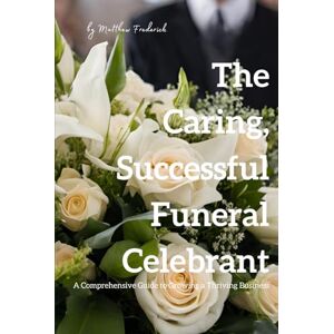 Frederick, Matthew The Caring, Successful Funeral Celebrant: A Comprehensive Guide to Growing a Thriving Business Frederick, Matthew The Caring, Successful Funeral Celebrant: A Comprehensive Guide to Growing a Thriving Business