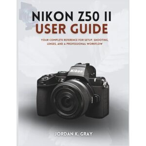 K. Gray, Jordan Nikon Z50 II User Guide: Your Complete Reference for Setup, Shooting, Lenses, and a Professional Workflow K. Gray, Jordan Nikon Z50 II User Guide: Your Complete Reference for Setup, Shooting, Lenses, and a Professional Workflow