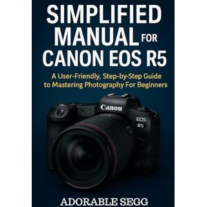 Segg, Adorable Simplified Manual For Canon EOS R5: A User-Friendly, Step-by-Step Guide to Mastering Photography For Beginners Segg, Adorable Simplified Manual For Canon EOS R5: A User-Friendly, Step-by-Step Guide to Mastering Photography For Beginners