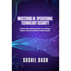 SUSHIL DASH MASTERING IN OPERATIONAL TECHNOLOGY SECURITY: A COMPLETE GUIDE TO PURDUE ARCHITECTURE, OT SOC, INDUSTRIAL FORENSICS, OT RED TEAM ASSESSMENTS & DEFENSE STRATEGIES SUSHIL DASH MASTERING IN OPERATIONAL TECHNOLOGY SECURITY: A COMPLETE GUIDE TO PURDUE ARCHITECTURE, OT SOC, INDUSTRIAL FORENSICS, OT RED TEAM ASSESSMENTS & DEFENSE STRATEGIES