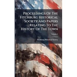 Society, Fitchburg Historical Proceedings Of The Fitchburg Historical Society And Papers Relating To The History Of The Town Society, Fitchburg Historical Proceedings Of The Fitchburg Historical Society And Papers Relating To The History Of The Town