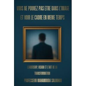 Salouhou, Mahamouda VOUS NE POUVEZ PAS ÊTRE DANS L’IMAGE ET VOIR LE CADRE EN MÊME TEMPS: LEADERSHIP, VISION ET L'ART DE LA TRANSFORMATION Salouhou, Mahamouda VOUS NE POUVEZ PAS ÊTRE DANS L’IMAGE ET VOIR LE CADRE EN MÊME TEMPS: LEADERSHIP, VISION ET L'ART DE LA TRANSFORMATION