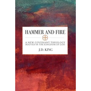 King, J.D. Hammer and Fire: A New Covenant Theology Rooted in the Kingdom of God King, J.D. Hammer and Fire: A New Covenant Theology Rooted in the Kingdom of God