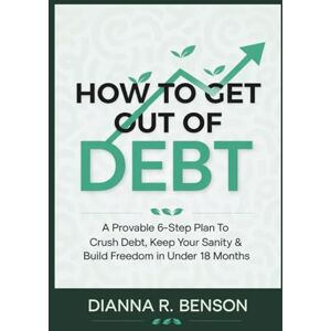 Benson, Dianna R. How to Get Out of Debt: A Provable 6-Step Plan to Crush Debt, Keep Your Sanity & Build Freedom in Under 18 Months Benson, Dianna R. How to Get Out of Debt: A Provable 6-Step Plan to Crush Debt, Keep Your Sanity & Build Freedom in Under 18 Months