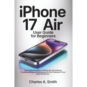 SMITH, CHARLES A. IPHONE 17 AIR USER GUIDE FOR BEGINNERS: Your Ultimate Guide to Setting Up, Customizing, Troubleshooting, and Optimizing the Full Potential of Your New iOS Device. SMITH, CHARLES A. IPHONE 17 AIR USER GUIDE FOR BEGINNERS: Your Ultimate Guide to Setting Up, Customizing, Troubleshooting, and Optimizing the Full Potential of Your New iOS Device.