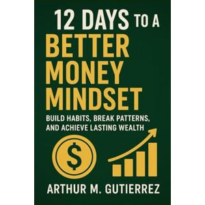 Gutierrez, Arthur M. 12 Days to a Better Money Mindset: Build Habits, Break Patterns, and Achieve Lasting Wealth Gutierrez, Arthur M. 12 Days to a Better Money Mindset: Build Habits, Break Patterns, and Achieve Lasting Wealth