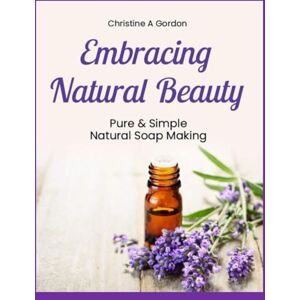 Gordon Austalian Author, Christine A Embracing Natural Beauty: Book 1. Pure & Simple Natural Soap Making Gordon Austalian Author, Christine A Embracing Natural Beauty: Book 1. Pure & Simple Natural Soap Making