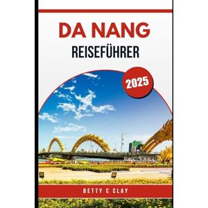 CLAY, BETTY C DA NANG REISEFÜHRER 2025: Ein Abenteuer durch das Herz der Kultur und Landschaft Zentralvietnams CLAY, BETTY C DA NANG REISEFÜHRER 2025: Ein Abenteuer durch das Herz der Kultur und Landschaft Zentralvietnams