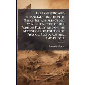 Browning, George The Domestic and Financial Condition of Great Britain; pre- Ceded by a Brief Sketch of her Foreign Policy; and of the Statistics and Politics of France, Russia, Austria, and Prussia Browning, George The Domestic and Financial Condition of Great Britain; pre- Ceded by a Brief Sketch of her Foreign Policy; and of the Statistics and Politics of France, Russia, Austria, and Prussia