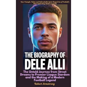 Armstrong, Robert The Biography of Dele Alli The Untold Journey from Street Dreams to Premier League Stardom and the Making of a Modern Football Legend Armstrong, Robert The Biography of Dele Alli The Untold Journey from Street Dreams to Premier League Stardom and the Making of a Modern Football Legend