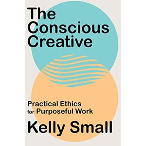 Small, Kelly The Conscious Creative: Practical Ethics for Purposeful Work Small, Kelly The Conscious Creative: Practical Ethics for Purposeful Work