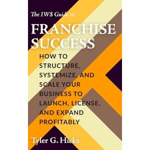 Hicks, Tyler G. The IW$ Guide to Franchise Success: How to Structure, Systemize, and Scale Your Business to Launch, License, and Expand Profitably (The IW$ Guide to Series) Hicks, Tyler G. The IW$ Guide to Franchise Success: How to Structure, Systemize, and Scale Your Business to Launch, License, and Expand Profitably (The IW$ Guide to Series)