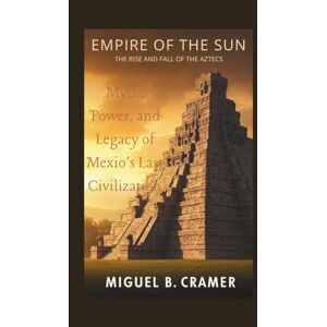 B.Cramer, Miguel Empire of the Sun: The Rise and Fall of the Aztecs: Myth, Power, and Legacy of Mexico’s Last Great Civilization B.Cramer, Miguel Empire of the Sun: The Rise and Fall of the Aztecs: Myth, Power, and Legacy of Mexico’s Last Great Civilization