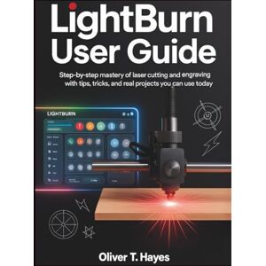 Hayes, Oliver T. LIGHTBURN USER GUIDE: Step-by-Step Mastery of Laser Cutting and Engraving with Tips, Tricks, and Real Projects You Can Use Today Hayes, Oliver T. LIGHTBURN USER GUIDE: Step-by-Step Mastery of Laser Cutting and Engraving with Tips, Tricks, and Real Projects You Can Use Today