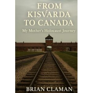 Claman, Brian From Kisvárda to Canada: My Mother's Holocaust Story: Second Edition Claman, Brian From Kisvárda to Canada: My Mother's Holocaust Story: Second Edition