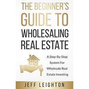 Leighton, Jeff The Beginner's Guide To Wholesaling Real Estate: A Step-By-Step System For Wholesale Real Estate Investing Leighton, Jeff The Beginner's Guide To Wholesaling Real Estate: A Step-By-Step System For Wholesale Real Estate Investing