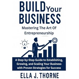Thorne, Ella Build Your Business Mastering the Art of Entrepreneurship: A Step-by-Step Guide to Establishing, Growing, and Scaling Your Business with Proven Strategies for Success Thorne, Ella Build Your Business Mastering the Art of Entrepreneurship: A Step-by-Step Guide to Establishing, Growing, and Scaling Your Business with Proven Strategies for Success