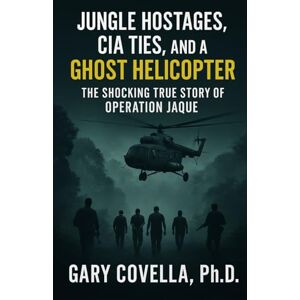 Covella, Gary Jungle Hostages, CIA Ties, and a Ghost Helicopter: The Shocking True Story of Operation Jaque Covella, Gary Jungle Hostages, CIA Ties, and a Ghost Helicopter: The Shocking True Story of Operation Jaque
