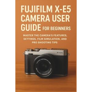 Marek, Sienna Fujifilm X-E5 Camera User Guide for Beginners: Master the Camera’s Features, Settings, Film Simulation, and Pro Shooting Tips Marek, Sienna Fujifilm X-E5 Camera User Guide for Beginners: Master the Camera’s Features, Settings, Film Simulation, and Pro Shooting Tips