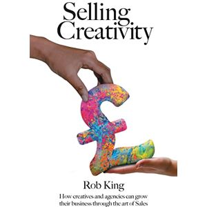 King, Rob Selling Creativity: How creatives and agencies can grow their business through the art of Sales King, Rob Selling Creativity: How creatives and agencies can grow their business through the art of Sales