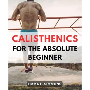 Simmons, Emma E. Calisthenics For The Absolute Beginner: Get in Shape and Stay Fit for Life Without the Gym The-Ultimate Guide to Building Strength, Endurance, and-Confidence Through Bodyweight Exercises Simmons, Emma E. Calisthenics For The Absolute Beginner: Get in Shape and Stay Fit for Life Without the Gym The-Ultimate Guide to Building Strength, Endurance, and-Confidence Through Bodyweight Exercises