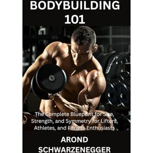 SCHWARZENEGGER, AROND BODYBUILDING 101: The Complete Blueprint for Size, Strength, and Symmetry for Lifters, Athletes, and Fitness Enthusiasts SCHWARZENEGGER, AROND BODYBUILDING 101: The Complete Blueprint for Size, Strength, and Symmetry for Lifters, Athletes, and Fitness Enthusiasts