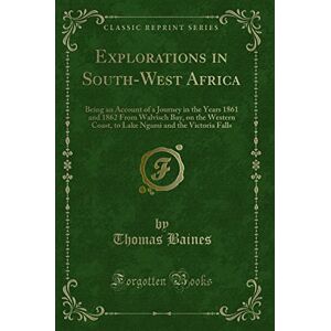Thomas Baines Explorations in South-West Africa (Classic Reprint): Being an Account of a Journey in the Years 1861 and 1862 From Walvisch Bay, on the Western Coast, to Lake Ngami and the Victoria Falls Thomas Baines Explorations in South-West Africa (Classic Reprint): Being an Account of a Journey in the Years 1861 and 1862 From Walvisch Bay, on the Western Coast, to Lake Ngami and the Victoria Falls