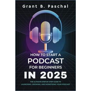 Grant B. Paschal How to Start a Podcast for Beginners in 2025: The Ultimate Step-by-Step Guide to Launching, Growing, and Monetizing Your Podcast Grant B. Paschal How to Start a Podcast for Beginners in 2025: The Ultimate Step-by-Step Guide to Launching, Growing, and Monetizing Your Podcast