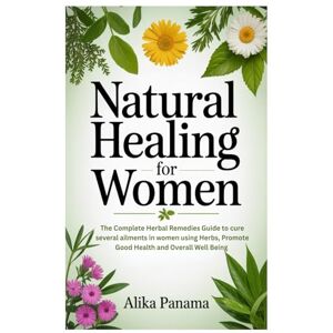 Panama, Alika Natural Healing for Women: The Complete Herbal Remedies Guide to cure several ailments in women using Herbs, Promote Good Health and Overall Well Being Panama, Alika Natural Healing for Women: The Complete Herbal Remedies Guide to cure several ailments in women using Herbs, Promote Good Health and Overall Well Being